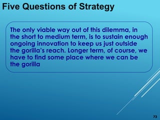 The only viable way out of this dilemma, in
the short to medium term, is to sustain enough
ongoing innovation to keep us just outside
the gorilla’s reach. Longer term, of course, we
have to find some place where we can be
the gorilla
Five Questions of Strategy
73
 