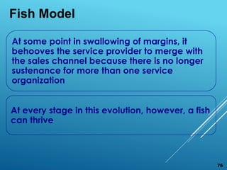 At some point in swallowing of margins, it
behooves the service provider to merge with
the sales channel because there is no longer
sustenance for more than one service
organization
At every stage in this evolution, however, a fish
can thrive
Fish Model
76
 