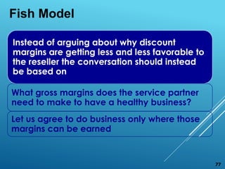 Instead of arguing about why discount
margins are getting less and less favorable to
the reseller the conversation should instead
be based on
What gross margins does the service partner
need to make to have a healthy business?
Let us agree to do business only where those
margins can be earned
Fish Model
77
 