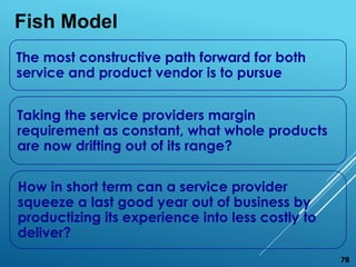 The most constructive path forward for both
service and product vendor is to pursue
Taking the service providers margin
requirement as constant, what whole products
are now drifting out of its range?
How in short term can a service provider
squeeze a last good year out of business by
productizing its experience into less costly to
deliver?
Fish Model
78
 