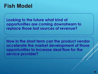 Looking to the future what kind of
opportunities are coming downstream to
replace those lost sources of revenue?
How in the short term can the product vendor
accelerate the market development of those
opportunities to increase deal flow for the
service provider?
Fish Model
79
 