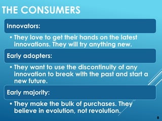 Innovators:
• They love to get their hands on the latest
innovations. They will try anything new.
Early adopters:
• They want to use the discontinuity of any
innovation to break with the past and start a
new future.
Early majority:
• They make the bulk of purchases. They
believe in evolution, not revolution.
THE CONSUMERS
8
 