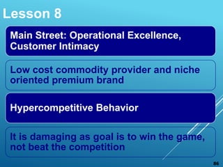 Main Street: Operational Excellence,
Customer Intimacy
Low cost commodity provider and niche
oriented premium brand
Hypercompetitive Behavior
It is damaging as goal is to win the game,
not beat the competition
Lesson 8
86
 