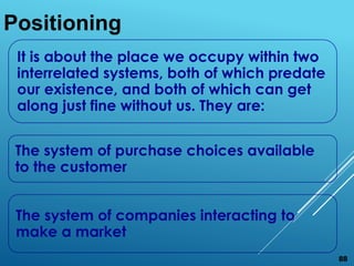 It is about the place we occupy within two
interrelated systems, both of which predate
our existence, and both of which can get
along just fine without us. They are:
The system of purchase choices available
to the customer
The system of companies interacting to
make a market
Positioning
88
 