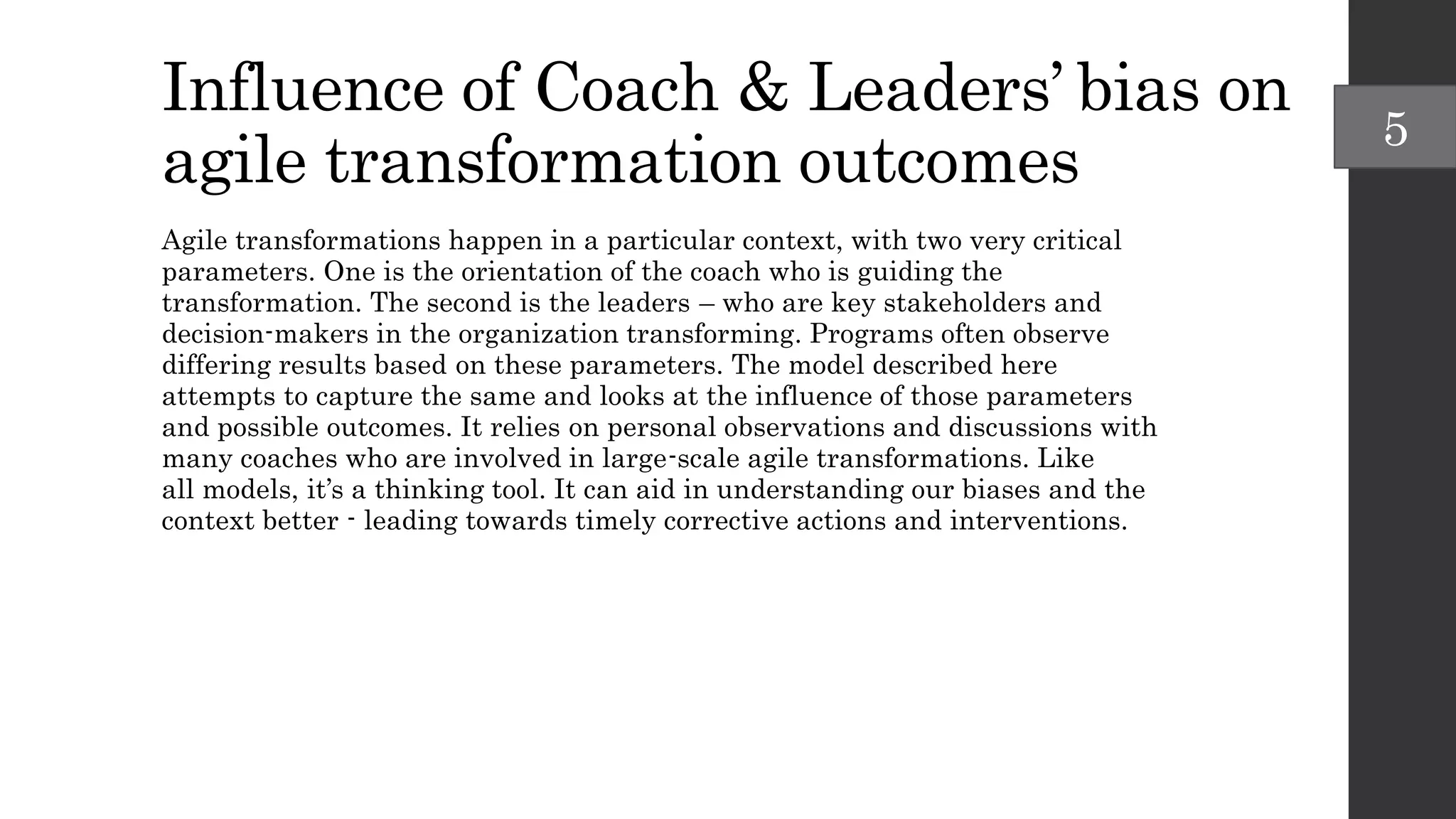 Influence of Coach & Leaders’ bias on
agile transformation outcomes
Agile transformations happen in a particular context, with two very critical
parameters. One is the orientation of the coach who is guiding the
transformation. The second is the leaders – who are key stakeholders and
decision-makers in the organization transforming. Programs often observe
differing results based on these parameters. The model described here
attempts to capture the same and looks at the influence of those parameters
and possible outcomes. It relies on personal observations and discussions with
many coaches who are involved in large-scale agile transformations. Like
all models, it’s a thinking tool. It can aid in understanding our biases and the
context better - leading towards timely corrective actions and interventions.
5
 