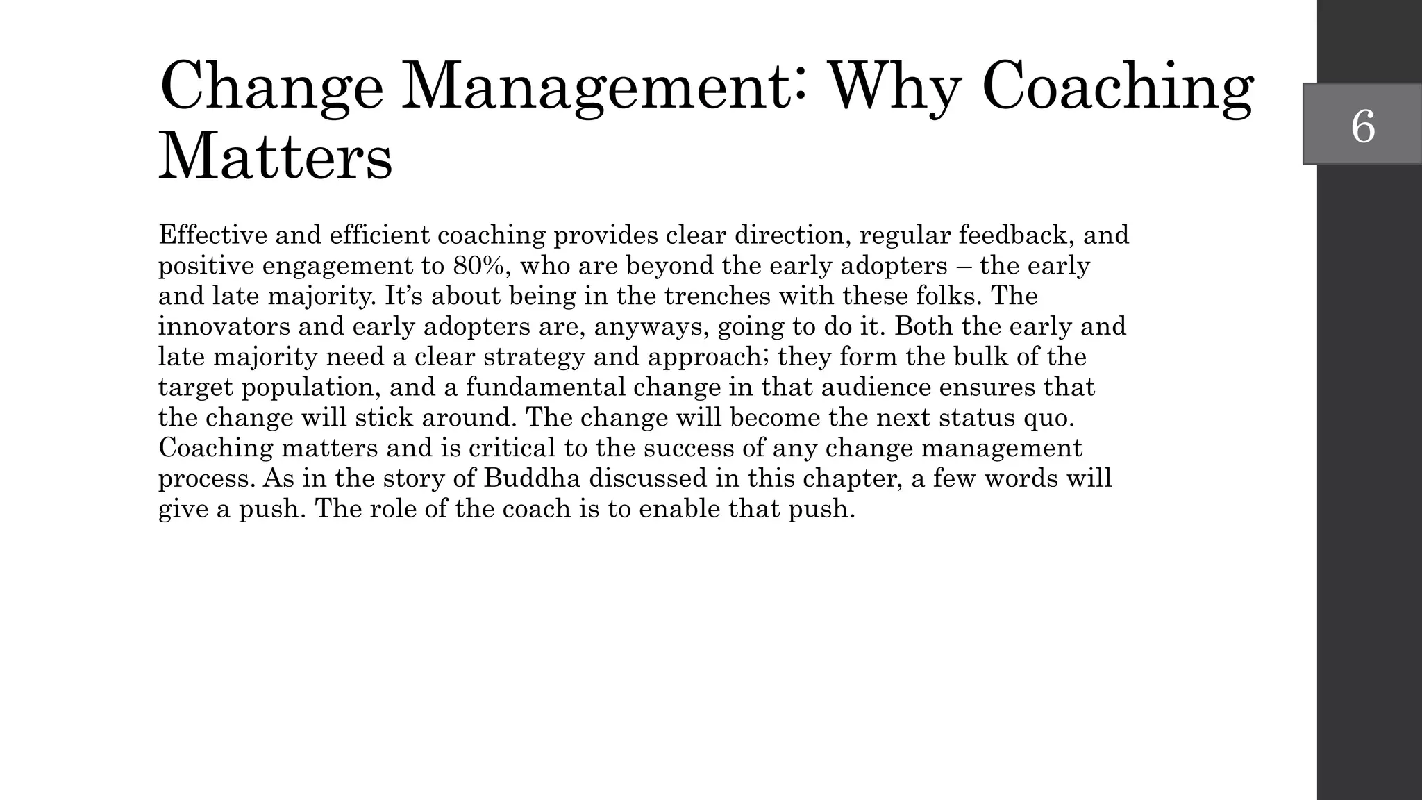 Change Management: Why Coaching
Matters
Effective and efficient coaching provides clear direction, regular feedback, and
positive engagement to 80%, who are beyond the early adopters – the early
and late majority. It’s about being in the trenches with these folks. The
innovators and early adopters are, anyways, going to do it. Both the early and
late majority need a clear strategy and approach; they form the bulk of the
target population, and a fundamental change in that audience ensures that
the change will stick around. The change will become the next status quo.
Coaching matters and is critical to the success of any change management
process. As in the story of Buddha discussed in this chapter, a few words will
give a push. The role of the coach is to enable that push.
6
 