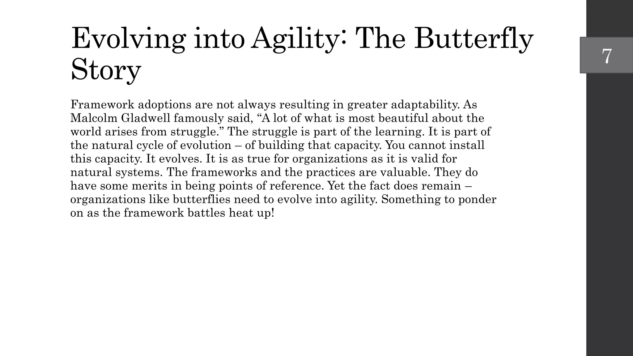 Evolving into Agility: The Butterfly
Story
Framework adoptions are not always resulting in greater adaptability. As
Malcolm Gladwell famously said, “A lot of what is most beautiful about the
world arises from struggle.” The struggle is part of the learning. It is part of
the natural cycle of evolution – of building that capacity. You cannot install
this capacity. It evolves. It is as true for organizations as it is valid for
natural systems. The frameworks and the practices are valuable. They do
have some merits in being points of reference. Yet the fact does remain –
organizations like butterflies need to evolve into agility. Something to ponder
on as the framework battles heat up!
7
 
