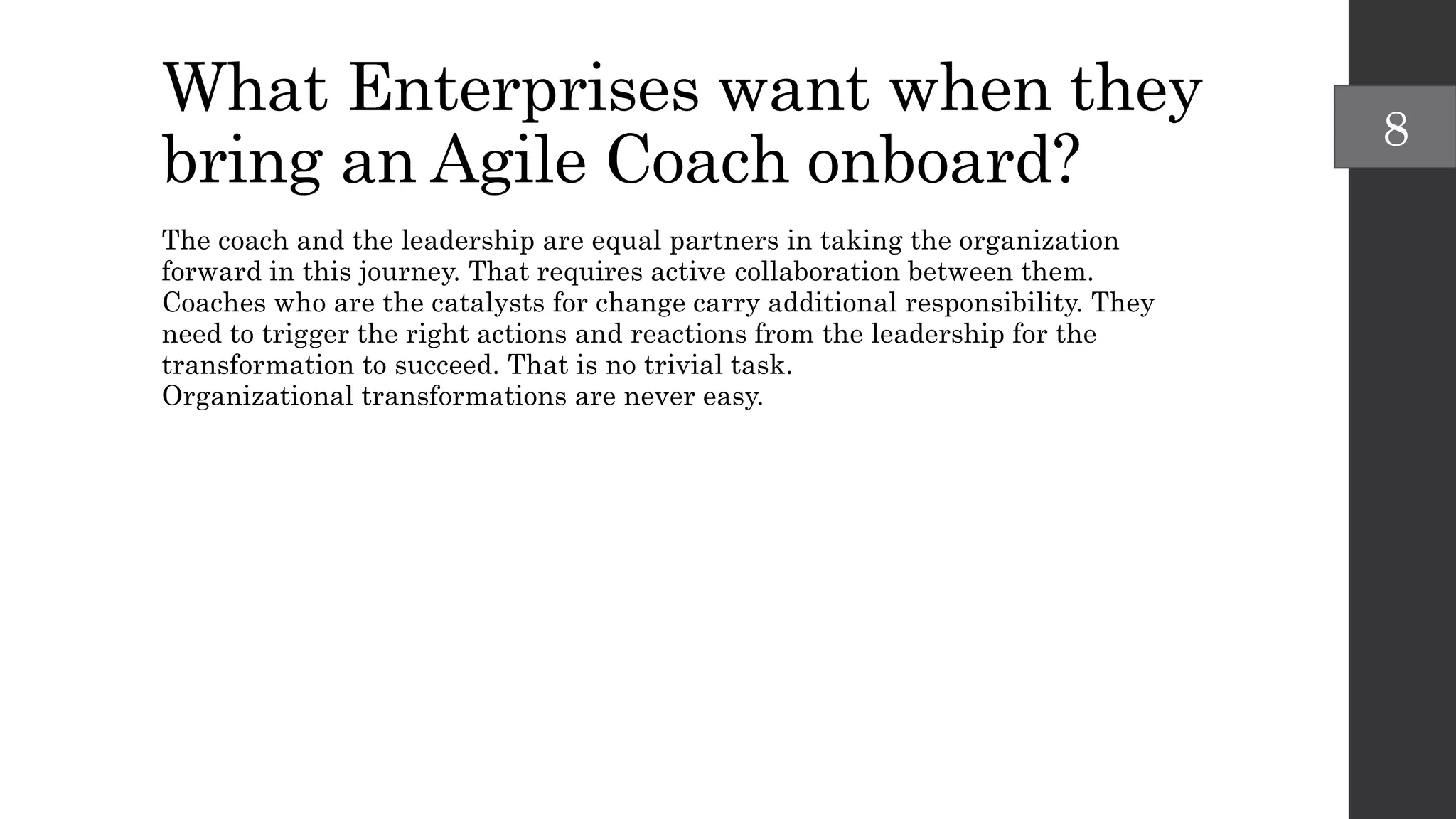 What Enterprises want when they
bring an Agile Coach onboard?
The coach and the leadership are equal partners in taking the organization
forward in this journey. That requires active collaboration between them.
Coaches who are the catalysts for change carry additional responsibility. They
need to trigger the right actions and reactions from the leadership for the
transformation to succeed. That is no trivial task.
Organizational transformations are never easy.
8
 