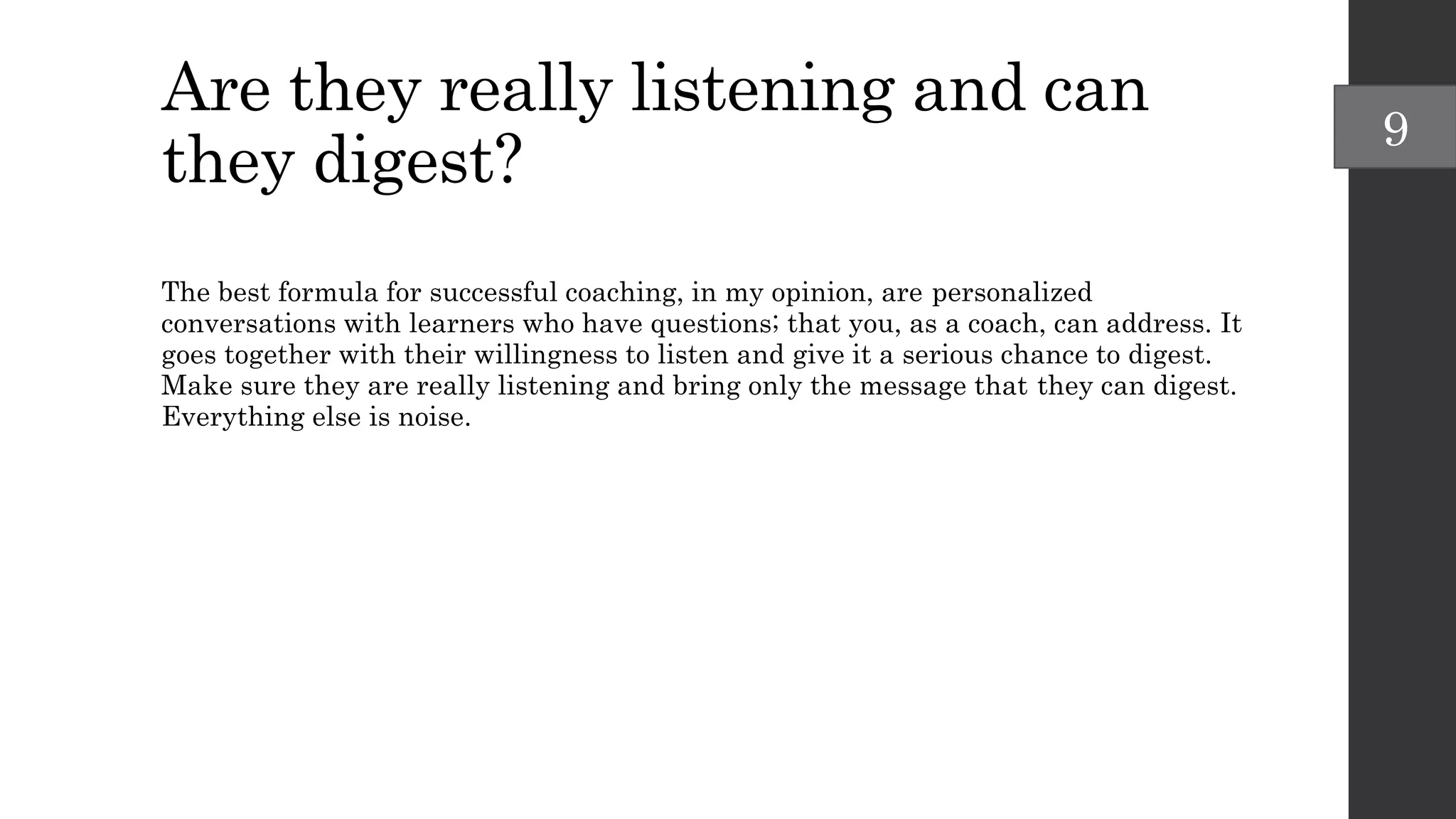Are they really listening and can
they digest?
The best formula for successful coaching, in my opinion, are personalized
conversations with learners who have questions; that you, as a coach, can address. It
goes together with their willingness to listen and give it a serious chance to digest.
Make sure they are really listening and bring only the message that they can digest.
Everything else is noise.
9
 