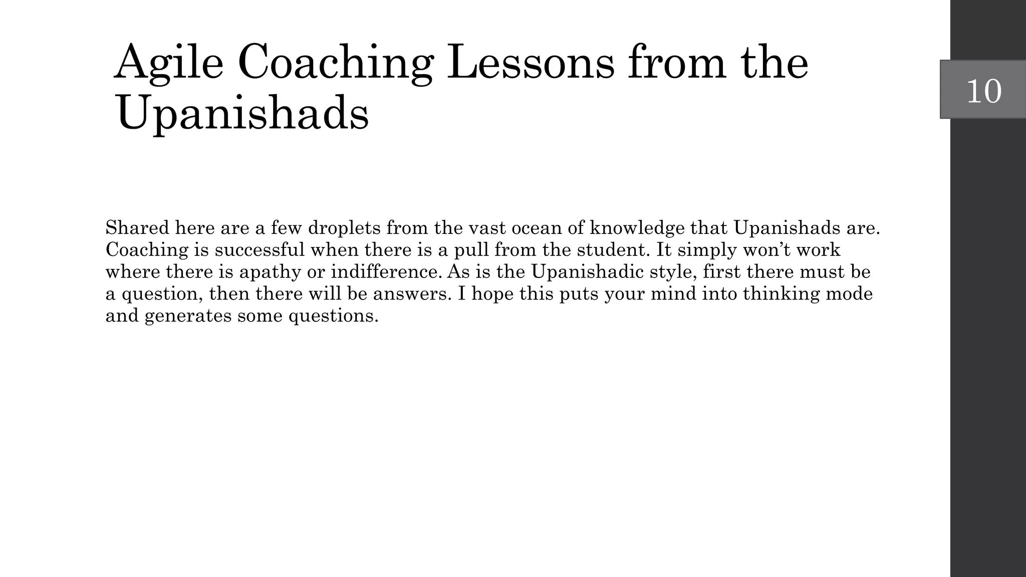 Agile Coaching Lessons from the
Upanishads
Shared here are a few droplets from the vast ocean of knowledge that Upanishads are.
Coaching is successful when there is a pull from the student. It simply won’t work
where there is apathy or indifference. As is the Upanishadic style, first there must be
a question, then there will be answers. I hope this puts your mind into thinking mode
and generates some questions.
10
 