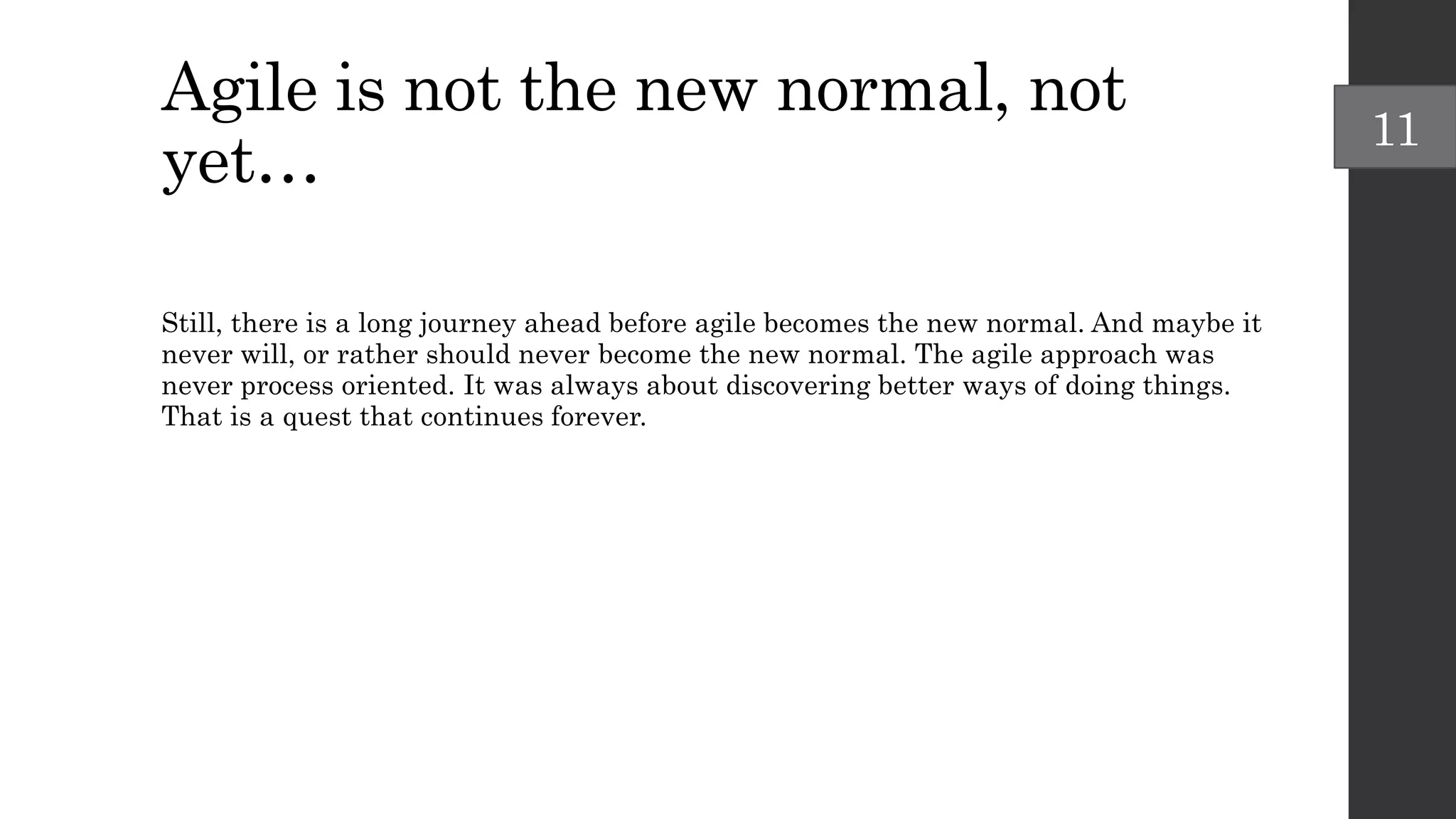Agile is not the new normal, not
yet…
Still, there is a long journey ahead before agile becomes the new normal. And maybe it
never will, or rather should never become the new normal. The agile approach was
never process oriented. It was always about discovering better ways of doing things.
That is a quest that continues forever.
11
 