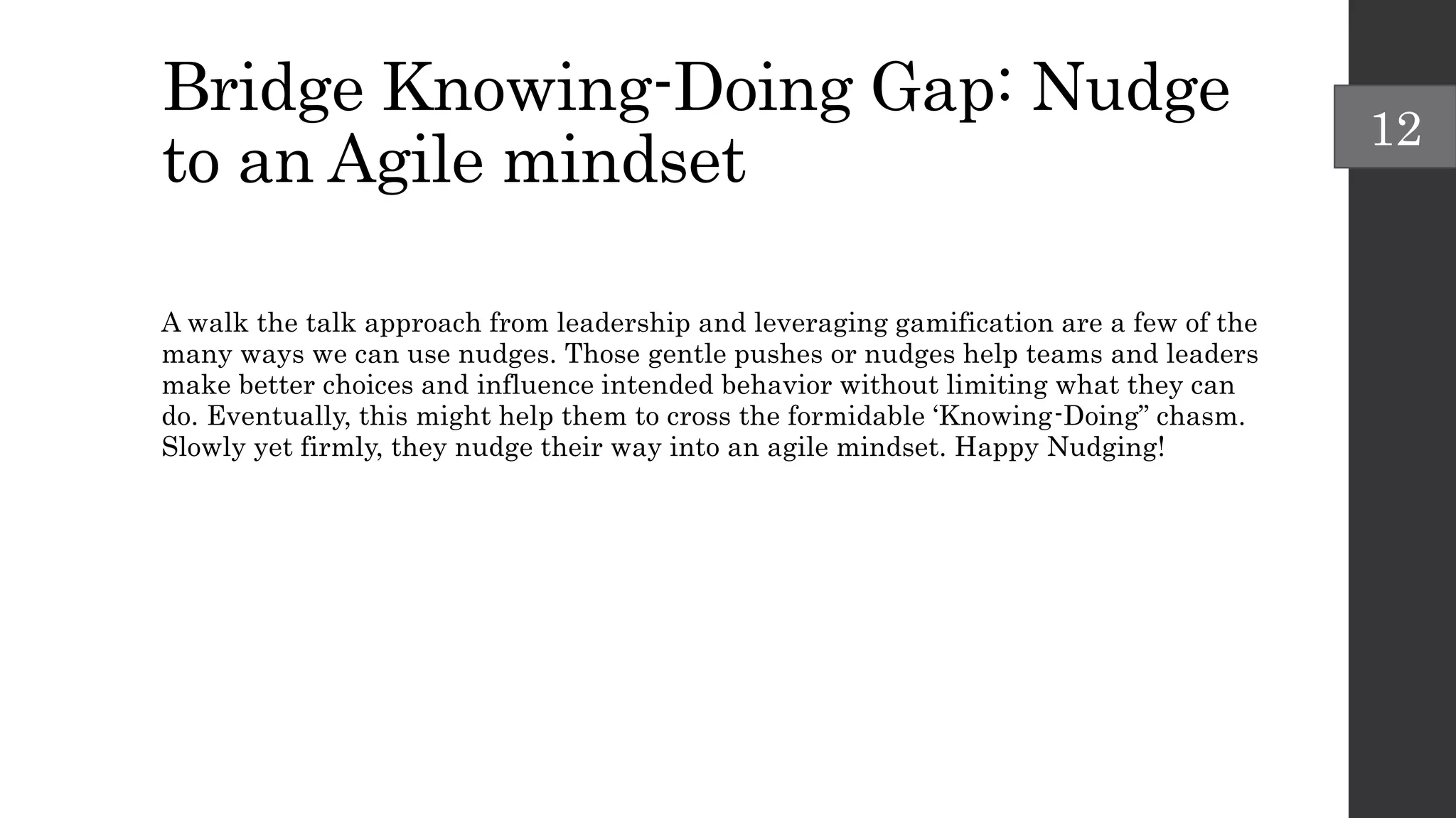 Bridge Knowing-Doing Gap: Nudge
to an Agile mindset
A walk the talk approach from leadership and leveraging gamification are a few of the
many ways we can use nudges. Those gentle pushes or nudges help teams and leaders
make better choices and influence intended behavior without limiting what they can
do. Eventually, this might help them to cross the formidable ‘Knowing-Doing” chasm.
Slowly yet firmly, they nudge their way into an agile mindset. Happy Nudging!
12
 