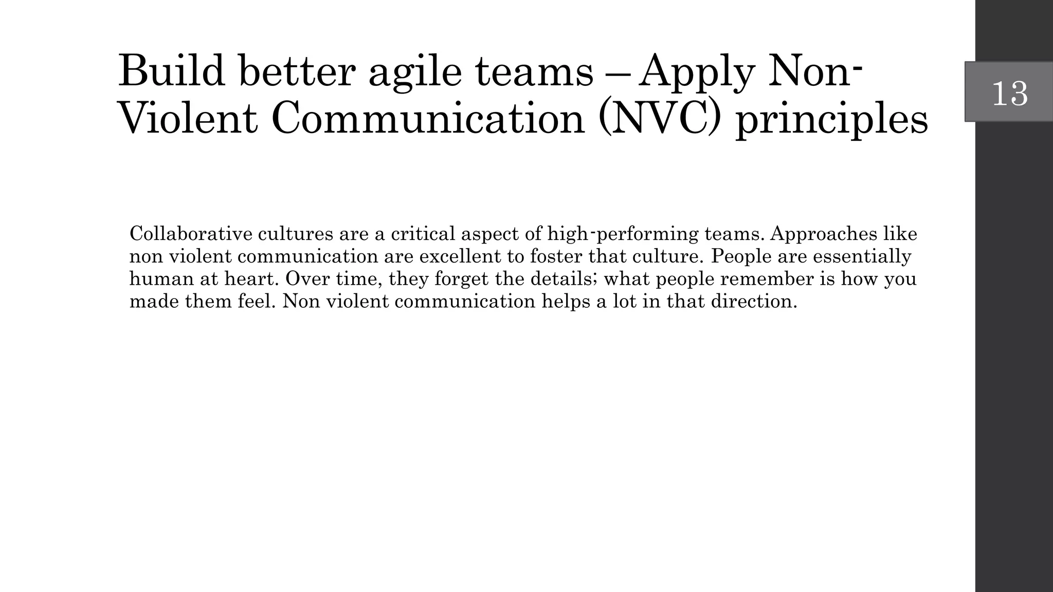 Build better agile teams – Apply Non-
Violent Communication (NVC) principles
Collaborative cultures are a critical aspect of high-performing teams. Approaches like
non violent communication are excellent to foster that culture. People are essentially
human at heart. Over time, they forget the details; what people remember is how you
made them feel. Non violent communication helps a lot in that direction.
13
 
