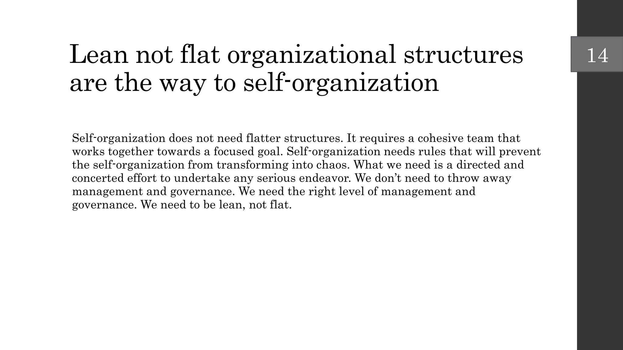 Lean not flat organizational structures
are the way to self-organization
Self-organization does not need flatter structures. It requires a cohesive team that
works together towards a focused goal. Self-organization needs rules that will prevent
the self-organization from transforming into chaos. What we need is a directed and
concerted effort to undertake any serious endeavor. We don’t need to throw away
management and governance. We need the right level of management and
governance. We need to be lean, not flat.
14
 