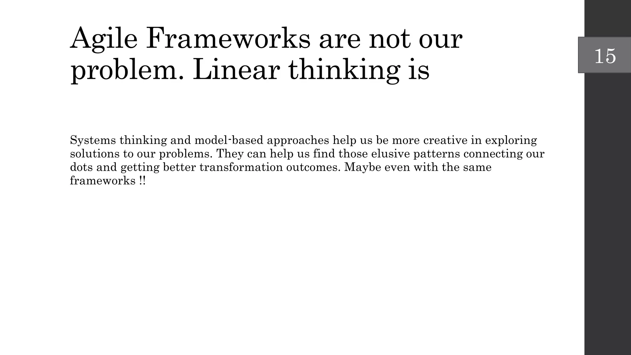 Agile Frameworks are not our
problem. Linear thinking is
Systems thinking and model-based approaches help us be more creative in exploring
solutions to our problems. They can help us find those elusive patterns connecting our
dots and getting better transformation outcomes. Maybe even with the same
frameworks !!
15
 
