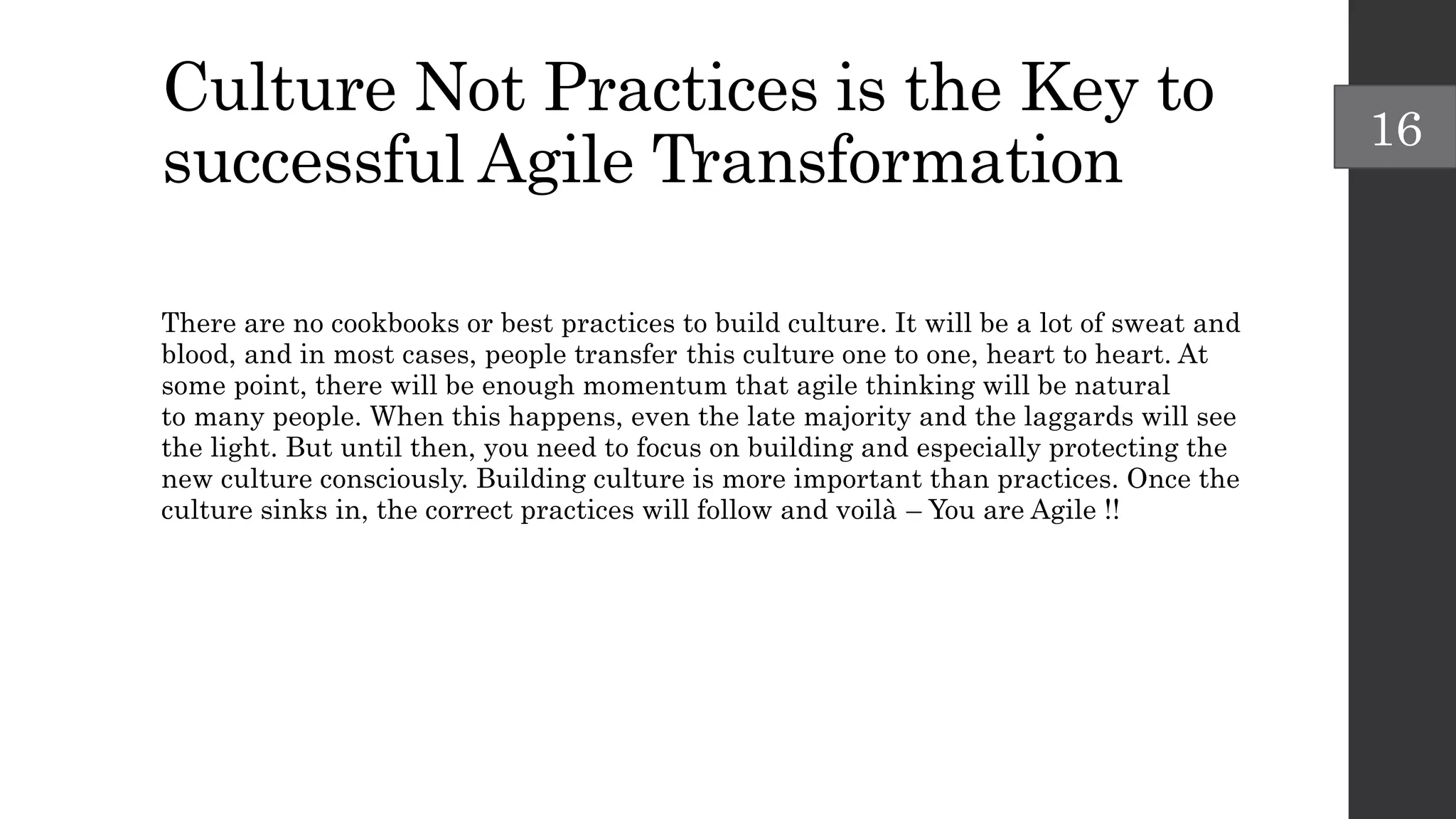 Culture Not Practices is the Key to
successful Agile Transformation
There are no cookbooks or best practices to build culture. It will be a lot of sweat and
blood, and in most cases, people transfer this culture one to one, heart to heart. At
some point, there will be enough momentum that agile thinking will be natural
to many people. When this happens, even the late majority and the laggards will see
the light. But until then, you need to focus on building and especially protecting the
new culture consciously. Building culture is more important than practices. Once the
culture sinks in, the correct practices will follow and voilà – You are Agile !!
16
 