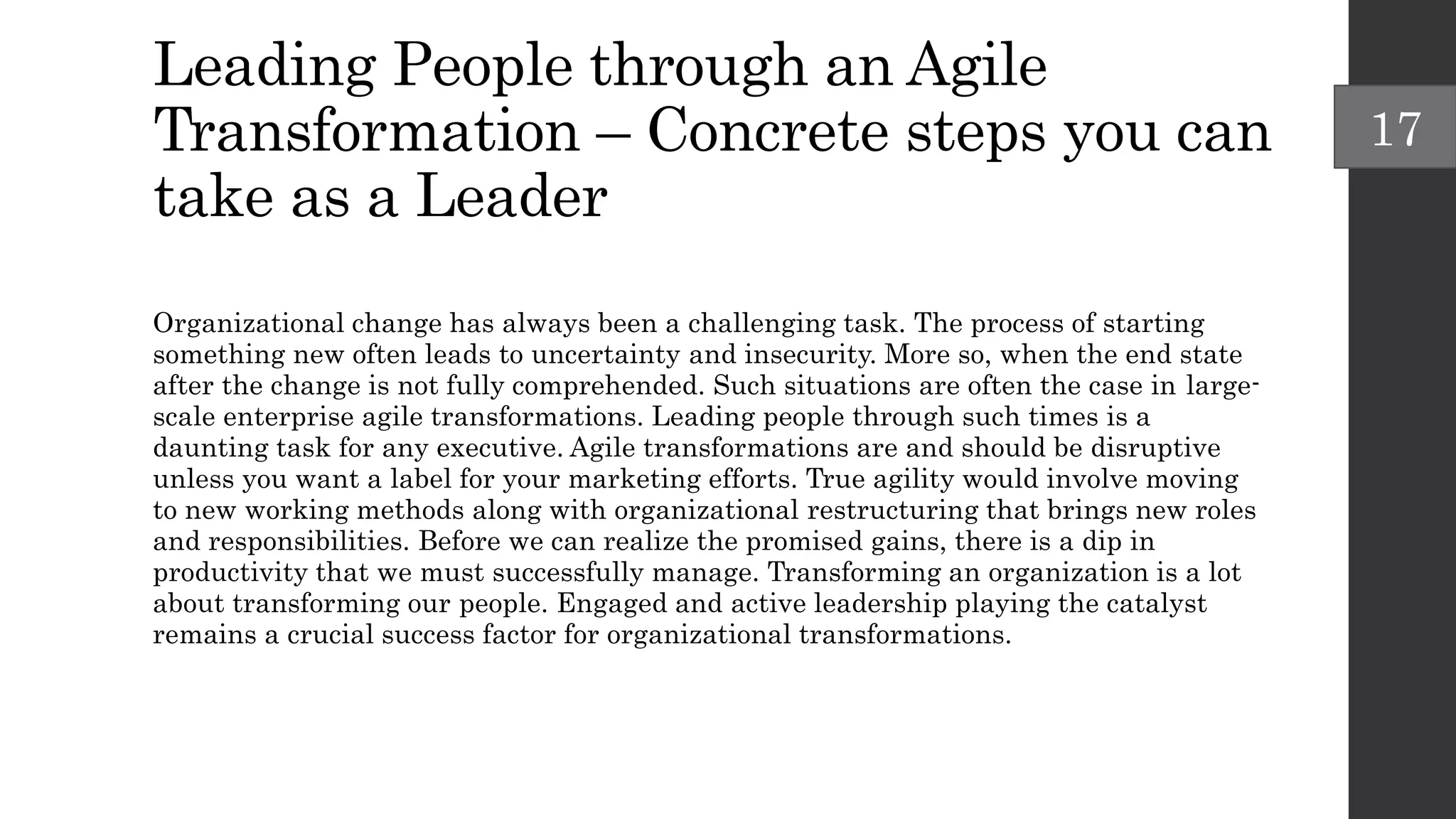 Leading People through an Agile
Transformation – Concrete steps you can
take as a Leader
Organizational change has always been a challenging task. The process of starting
something new often leads to uncertainty and insecurity. More so, when the end state
after the change is not fully comprehended. Such situations are often the case in large-
scale enterprise agile transformations. Leading people through such times is a
daunting task for any executive. Agile transformations are and should be disruptive
unless you want a label for your marketing efforts. True agility would involve moving
to new working methods along with organizational restructuring that brings new roles
and responsibilities. Before we can realize the promised gains, there is a dip in
productivity that we must successfully manage. Transforming an organization is a lot
about transforming our people. Engaged and active leadership playing the catalyst
remains a crucial success factor for organizational transformations.
17
 