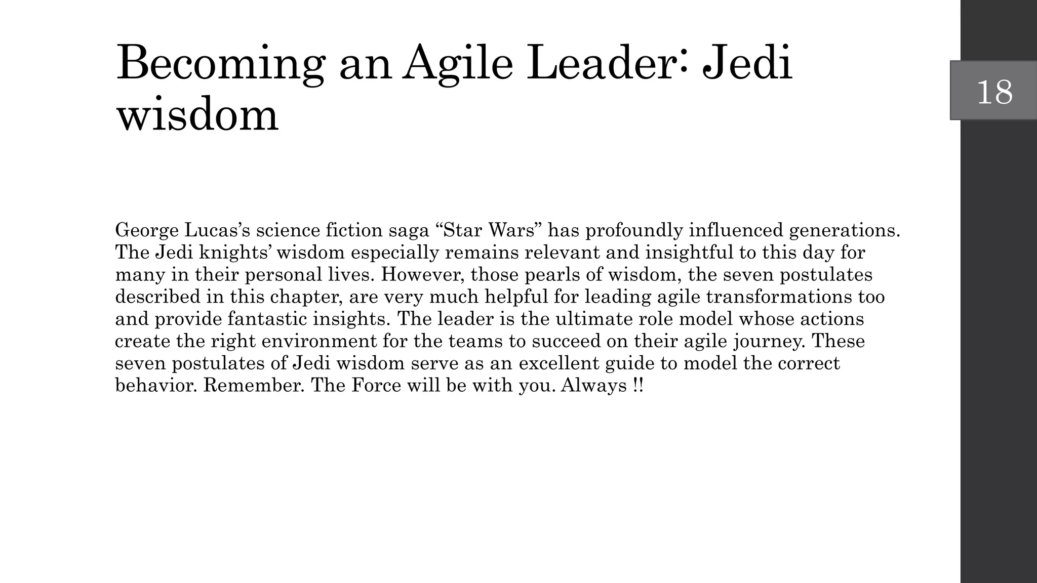Becoming an Agile Leader: Jedi
wisdom
George Lucas’s science fiction saga “Star Wars” has profoundly influenced generations.
The Jedi knights’ wisdom especially remains relevant and insightful to this day for
many in their personal lives. However, those pearls of wisdom, the seven postulates
described in this chapter, are very much helpful for leading agile transformations too
and provide fantastic insights. The leader is the ultimate role model whose actions
create the right environment for the teams to succeed on their agile journey. These
seven postulates of Jedi wisdom serve as an excellent guide to model the correct
behavior. Remember. The Force will be with you. Always !!
18
 