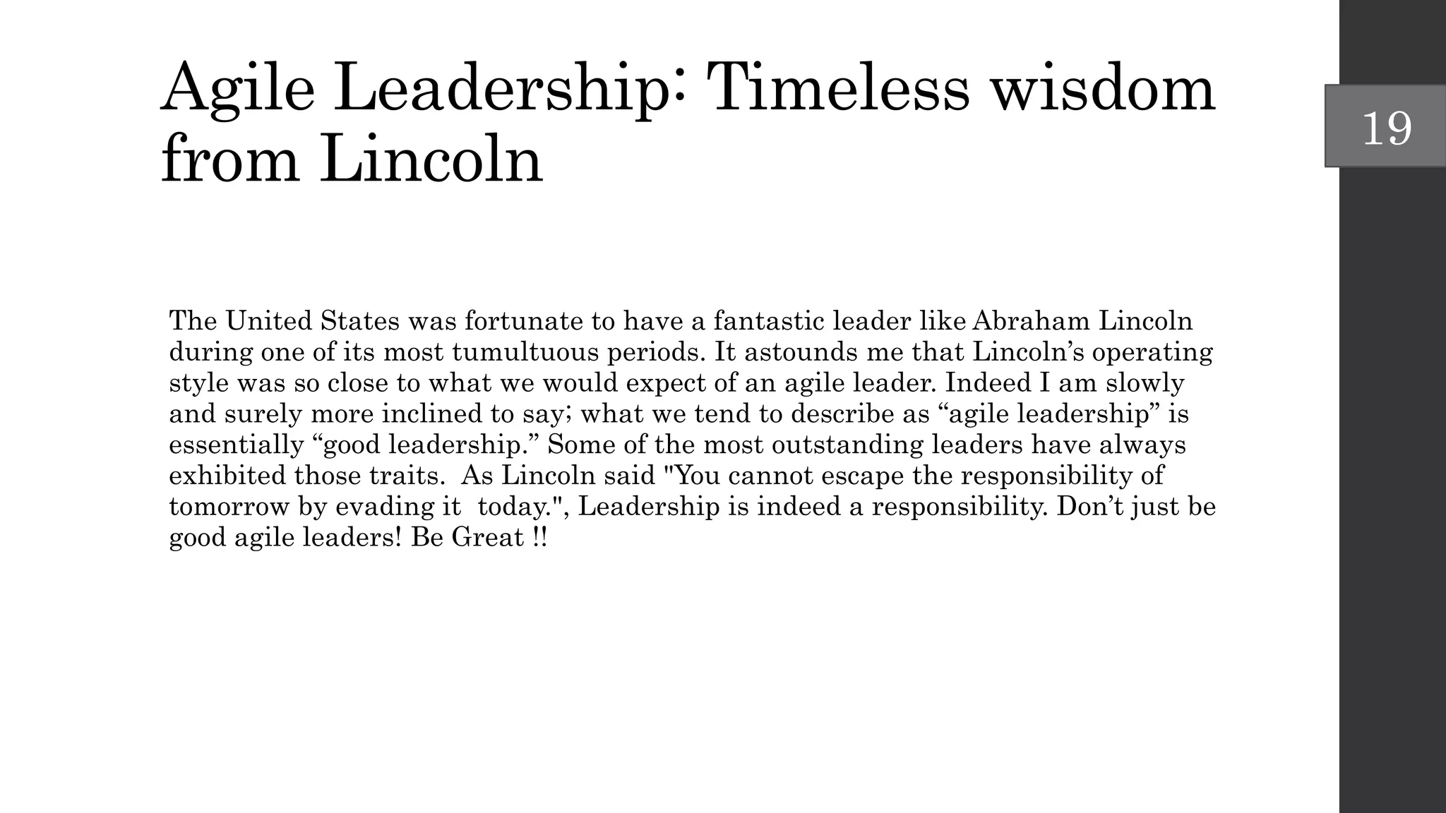 Agile Leadership: Timeless wisdom
from Lincoln
The United States was fortunate to have a fantastic leader like Abraham Lincoln
during one of its most tumultuous periods. It astounds me that Lincoln’s operating
style was so close to what we would expect of an agile leader. Indeed I am slowly
and surely more inclined to say; what we tend to describe as “agile leadership” is
essentially “good leadership.” Some of the most outstanding leaders have always
exhibited those traits. As Lincoln said "You cannot escape the responsibility of
tomorrow by evading it today.", Leadership is indeed a responsibility. Don’t just be
good agile leaders! Be Great !!
19
 