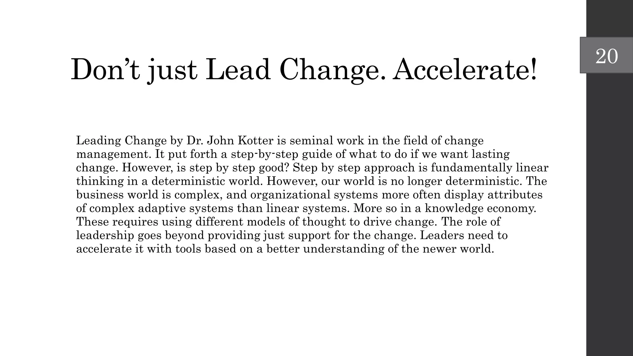 Don’t just Lead Change. Accelerate!
Leading Change by Dr. John Kotter is seminal work in the field of change
management. It put forth a step-by-step guide of what to do if we want lasting
change. However, is step by step good? Step by step approach is fundamentally linear
thinking in a deterministic world. However, our world is no longer deterministic. The
business world is complex, and organizational systems more often display attributes
of complex adaptive systems than linear systems. More so in a knowledge economy.
These requires using different models of thought to drive change. The role of
leadership goes beyond providing just support for the change. Leaders need to
accelerate it with tools based on a better understanding of the newer world.
20
 