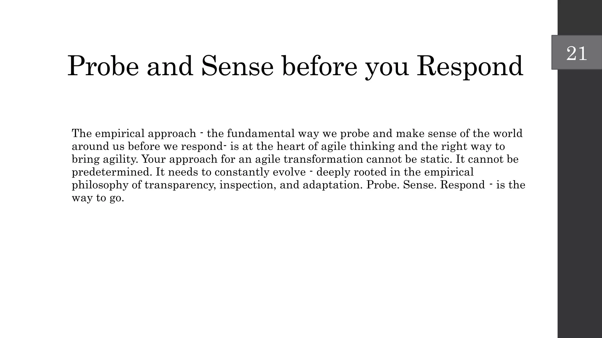 Probe and Sense before you Respond
The empirical approach - the fundamental way we probe and make sense of the world
around us before we respond- is at the heart of agile thinking and the right way to
bring agility. Your approach for an agile transformation cannot be static. It cannot be
predetermined. It needs to constantly evolve - deeply rooted in the empirical
philosophy of transparency, inspection, and adaptation. Probe. Sense. Respond - is the
way to go.
21
 