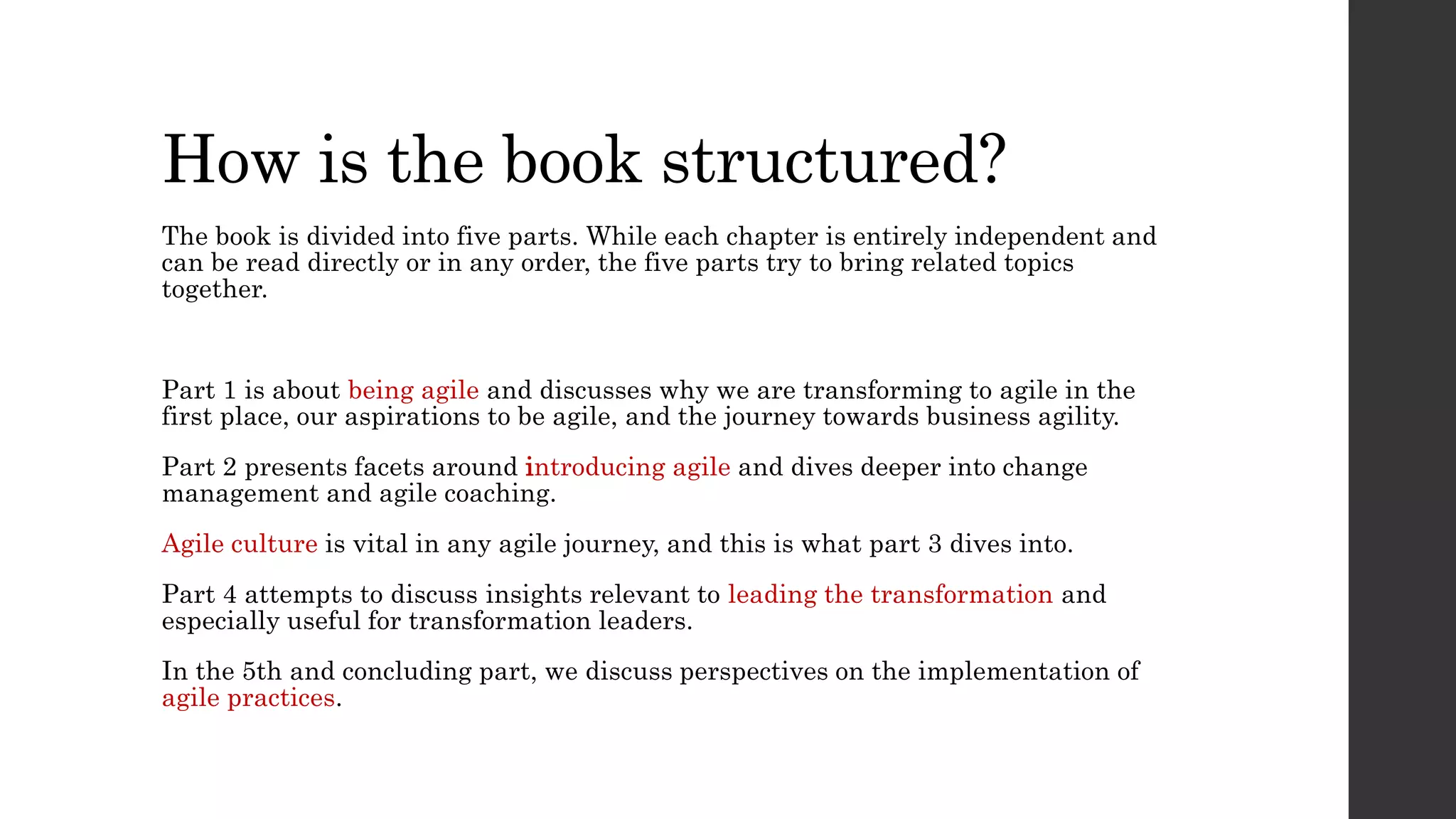 How is the book structured?
The book is divided into five parts. While each chapter is entirely independent and
can be read directly or in any order, the five parts try to bring related topics
together.
Part 1 is about being agile and discusses why we are transforming to agile in the
first place, our aspirations to be agile, and the journey towards business agility.
Part 2 presents facets around introducing agile and dives deeper into change
management and agile coaching.
Agile culture is vital in any agile journey, and this is what part 3 dives into.
Part 4 attempts to discuss insights relevant to leading the transformation and
especially useful for transformation leaders.
In the 5th and concluding part, we discuss perspectives on the implementation of
agile practices.
 
