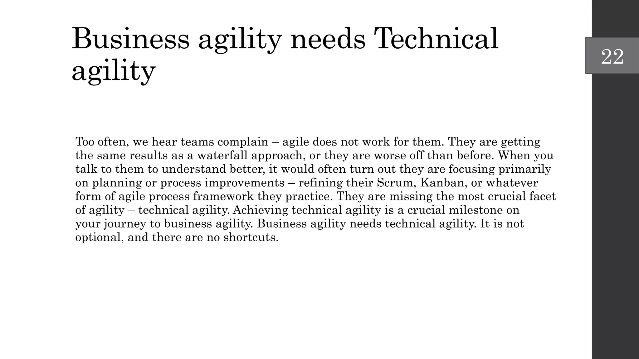 Business agility needs Technical
agility
Too often, we hear teams complain – agile does not work for them. They are getting
the same results as a waterfall approach, or they are worse off than before. When you
talk to them to understand better, it would often turn out they are focusing primarily
on planning or process improvements – refining their Scrum, Kanban, or whatever
form of agile process framework they practice. They are missing the most crucial facet
of agility – technical agility. Achieving technical agility is a crucial milestone on
your journey to business agility. Business agility needs technical agility. It is not
optional, and there are no shortcuts.
22
 