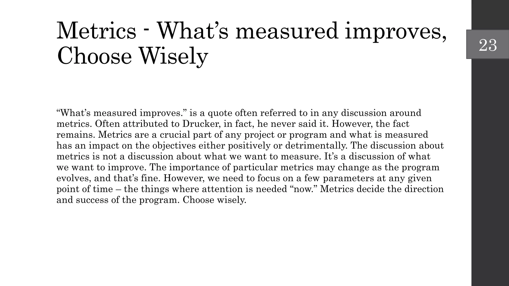 Metrics - What’s measured improves,
Choose Wisely
“What’s measured improves.” is a quote often referred to in any discussion around
metrics. Often attributed to Drucker, in fact, he never said it. However, the fact
remains. Metrics are a crucial part of any project or program and what is measured
has an impact on the objectives either positively or detrimentally. The discussion about
metrics is not a discussion about what we want to measure. It’s a discussion of what
we want to improve. The importance of particular metrics may change as the program
evolves, and that’s fine. However, we need to focus on a few parameters at any given
point of time – the things where attention is needed “now.” Metrics decide the direction
and success of the program. Choose wisely.
23
 