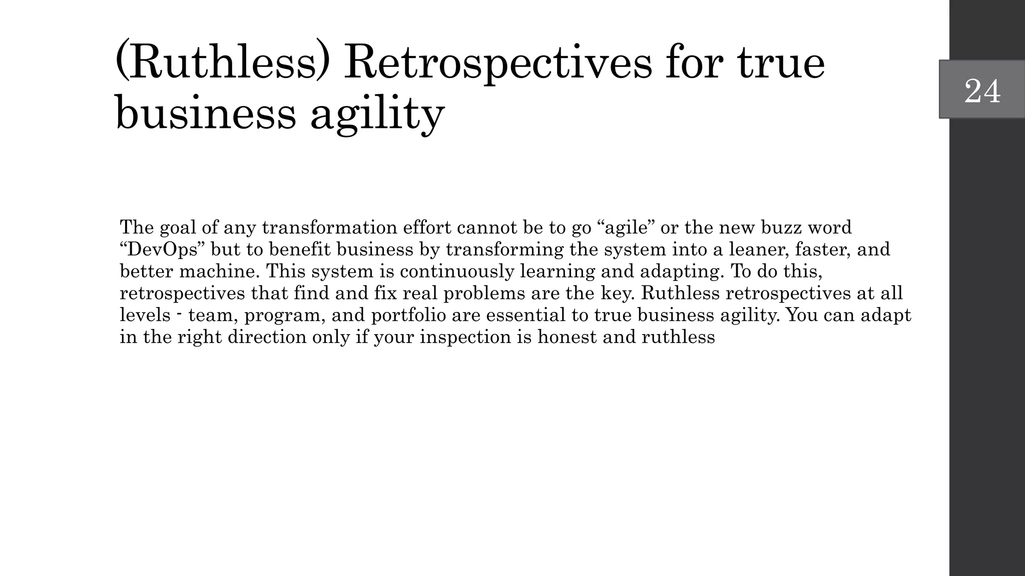 (Ruthless) Retrospectives for true
business agility
The goal of any transformation effort cannot be to go “agile” or the new buzz word
“DevOps” but to benefit business by transforming the system into a leaner, faster, and
better machine. This system is continuously learning and adapting. To do this,
retrospectives that find and fix real problems are the key. Ruthless retrospectives at all
levels - team, program, and portfolio are essential to true business agility. You can adapt
in the right direction only if your inspection is honest and ruthless
24
 