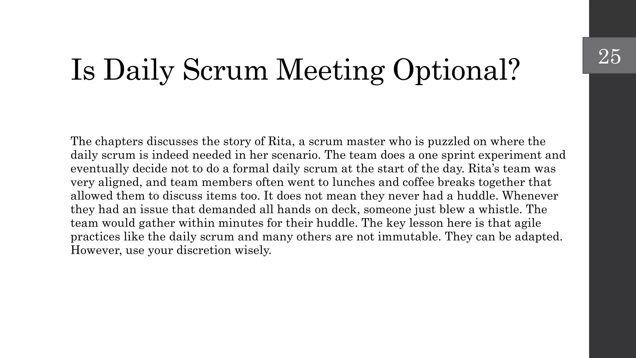 Is Daily Scrum Meeting Optional?
The chapters discusses the story of Rita, a scrum master who is puzzled on where the
daily scrum is indeed needed in her scenario. The team does a one sprint experiment and
eventually decide not to do a formal daily scrum at the start of the day. Rita’s team was
very aligned, and team members often went to lunches and coffee breaks together that
allowed them to discuss items too. It does not mean they never had a huddle. Whenever
they had an issue that demanded all hands on deck, someone just blew a whistle. The
team would gather within minutes for their huddle. The key lesson here is that agile
practices like the daily scrum and many others are not immutable. They can be adapted.
However, use your discretion wisely.
25
 