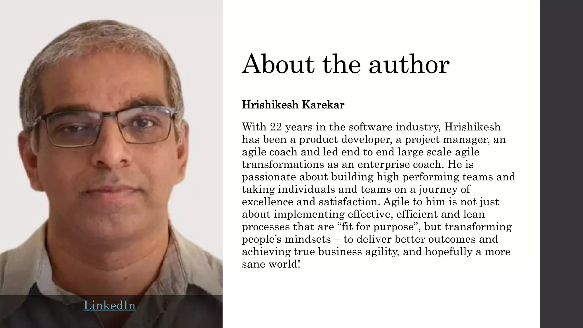 About the author
Hrishikesh Karekar
With 22 years in the software industry, Hrishikesh
has been a product developer, a project manager, an
agile coach and led end to end large scale agile
transformations as an enterprise coach. He is
passionate about building high performing teams and
taking individuals and teams on a journey of
excellence and satisfaction. Agile to him is not just
about implementing effective, efficient and lean
processes that are “fit for purpose”, but transforming
people’s mindsets – to deliver better outcomes and
achieving true business agility, and hopefully a more
sane world!
LinkedIn
 