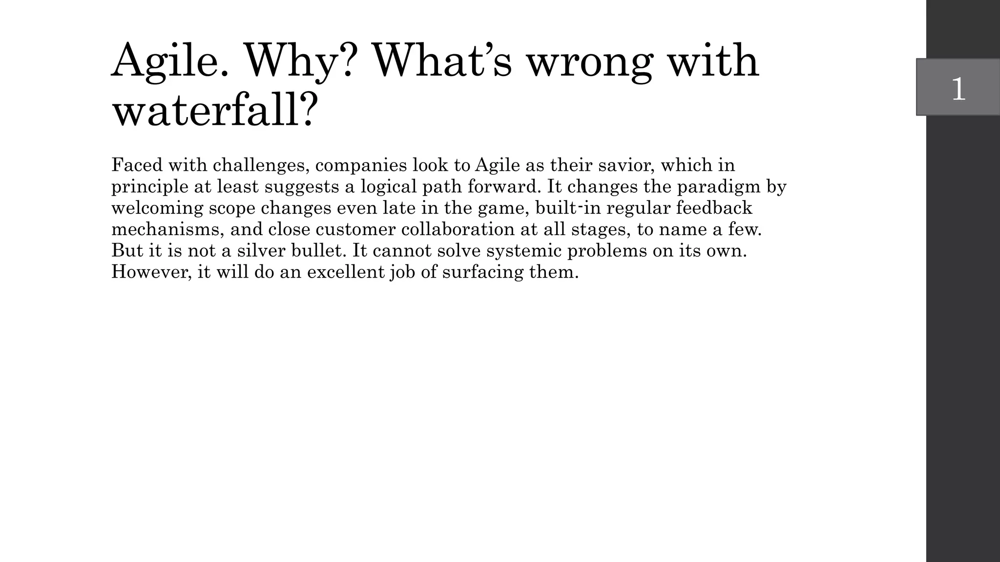 Agile. Why? What’s wrong with
waterfall?
Faced with challenges, companies look to Agile as their savior, which in
principle at least suggests a logical path forward. It changes the paradigm by
welcoming scope changes even late in the game, built-in regular feedback
mechanisms, and close customer collaboration at all stages, to name a few.
But it is not a silver bullet. It cannot solve systemic problems on its own.
However, it will do an excellent job of surfacing them.
1
 
