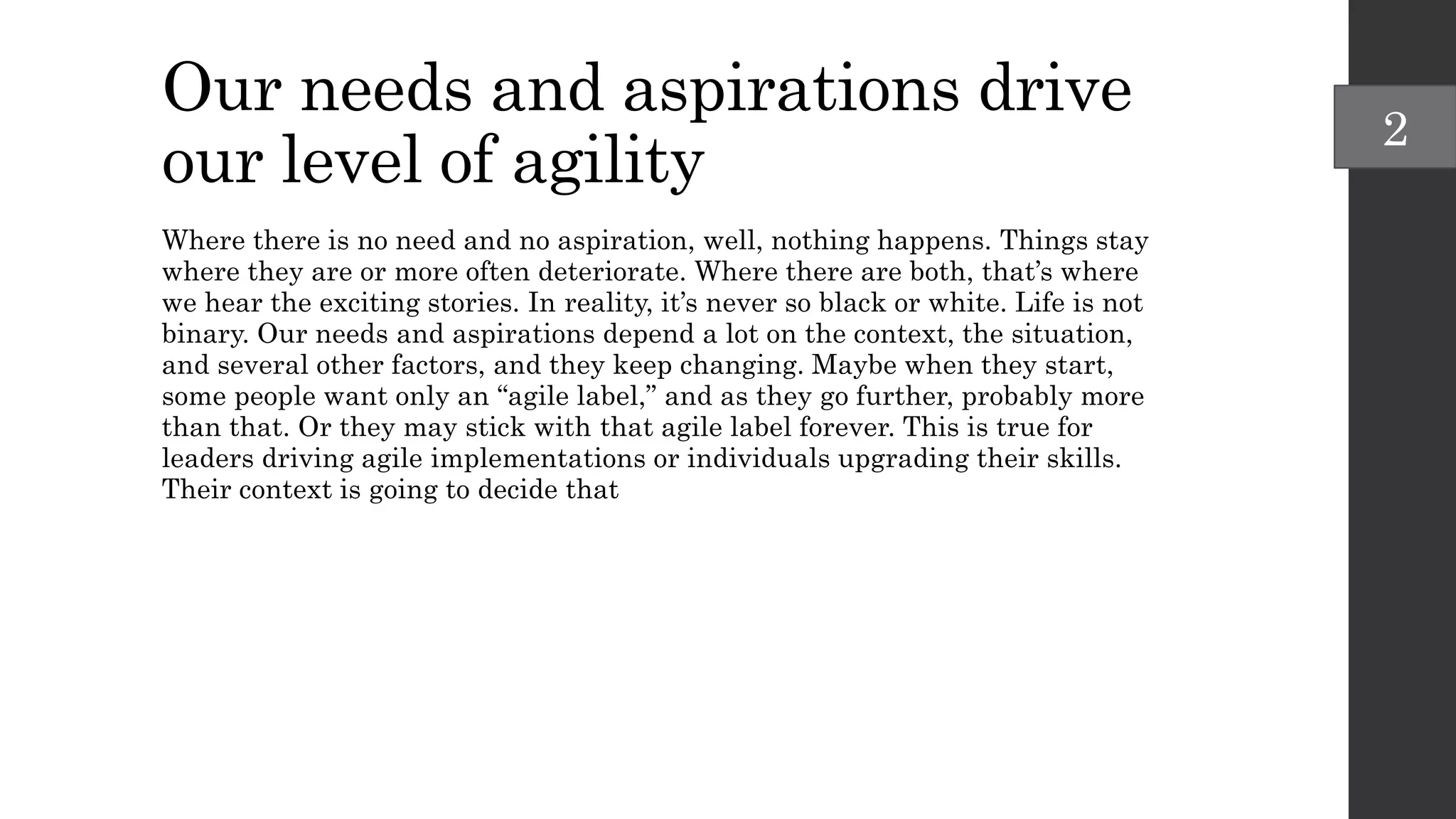 Our needs and aspirations drive
our level of agility
Where there is no need and no aspiration, well, nothing happens. Things stay
where they are or more often deteriorate. Where there are both, that’s where
we hear the exciting stories. In reality, it’s never so black or white. Life is not
binary. Our needs and aspirations depend a lot on the context, the situation,
and several other factors, and they keep changing. Maybe when they start,
some people want only an “agile label,” and as they go further, probably more
than that. Or they may stick with that agile label forever. This is true for
leaders driving agile implementations or individuals upgrading their skills.
Their context is going to decide that
2
 