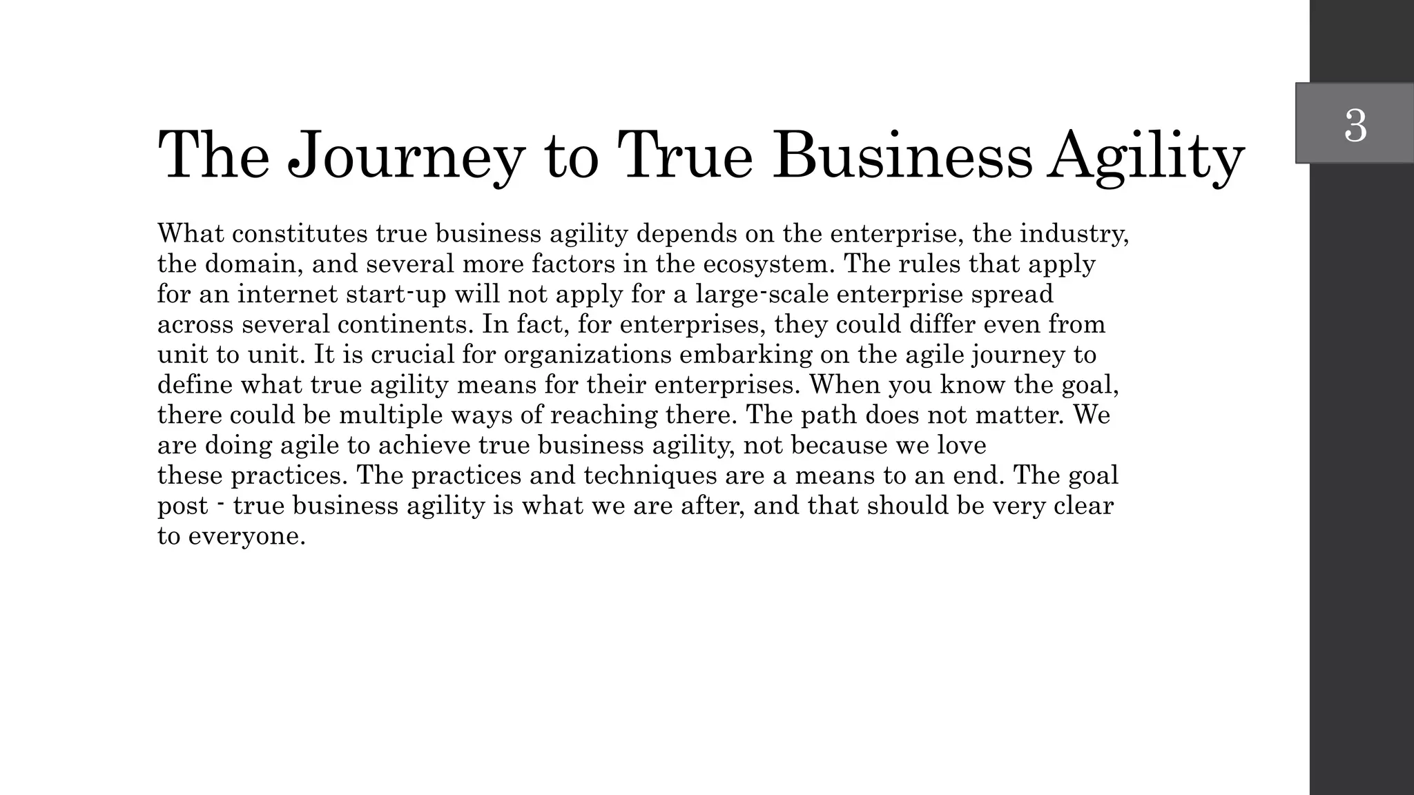 The Journey to True Business Agility
What constitutes true business agility depends on the enterprise, the industry,
the domain, and several more factors in the ecosystem. The rules that apply
for an internet start-up will not apply for a large-scale enterprise spread
across several continents. In fact, for enterprises, they could differ even from
unit to unit. It is crucial for organizations embarking on the agile journey to
define what true agility means for their enterprises. When you know the goal,
there could be multiple ways of reaching there. The path does not matter. We
are doing agile to achieve true business agility, not because we love
these practices. The practices and techniques are a means to an end. The goal
post - true business agility is what we are after, and that should be very clear
to everyone.
3
 