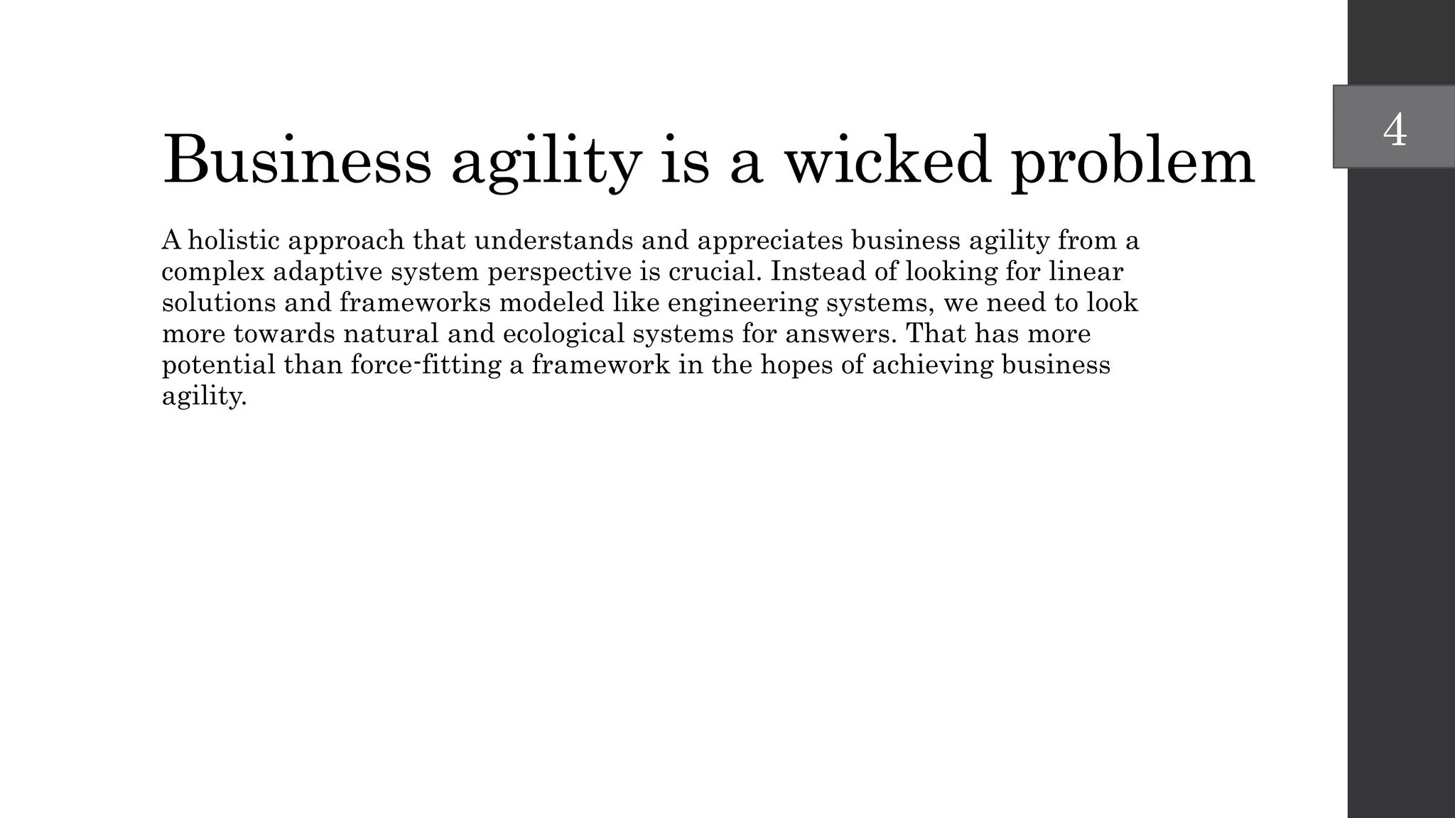Business agility is a wicked problem
A holistic approach that understands and appreciates business agility from a
complex adaptive system perspective is crucial. Instead of looking for linear
solutions and frameworks modeled like engineering systems, we need to look
more towards natural and ecological systems for answers. That has more
potential than force-fitting a framework in the hopes of achieving business
agility.
4
 