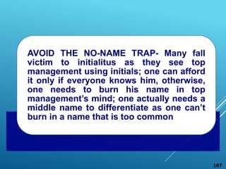 AVOID THE NO-NAME TRAP- Many fall
victim to initialitus as they see top
management using initials; one can afford
it only if everyone knows him, otherwise,
one needs to burn his name in top
management’s mind; one actually needs a
middle name to differentiate as one can’t
burn in a name that is too common
107
 