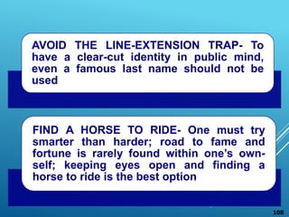 AVOID THE LINE-EXTENSION TRAP- To
have a clear-cut identity in public mind,
even a famous last name should not be
used
FIND A HORSE TO RIDE- One must try
smarter than harder; road to fame and
fortune is rarely found within one’s own-
self; keeping eyes open and finding a
horse to ride is the best option
108
 