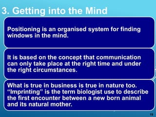 Positioning is an organised system for finding
windows in the mind.
It is based on the concept that communication
can only take place at the right time and under
the right circumstances.
What is true in business is true in nature too.
“Imprinting” is the term biologist use to describe
the first encounter between a new born animal
and its natural mother.
3. Getting into the Mind
19
 
