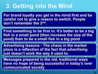 For brand loyalty you get in the mind first and be
careful not to give a reason to switch. People
don’t remember the 2nd.
Find something to be first in. It’s better to be a big
fish in a small pond (then increase the size of the
pond) than to be a small fish in a big pond
Advertising lessons - The chaos in the market
place is a reflection of the fact that advertising
just doesn’t work the way it used to.
Messages prepared in the old, traditional ways
have no hope of being successful in today’s over
communicated society.
3. Getting into the Mind
21
 