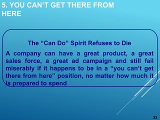 5. YOU CAN’T GET THERE FROM
HERE
The “Can Do” Spirit Refuses to Die
A company can have a great product, a great
sales force, a great ad campaign and still fail
miserably if it happens to be in a “you can’t get
there from here” position, no matter how much it
is prepared to spend
33
 
