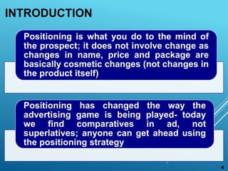 INTRODUCTION
Positioning is what you do to the mind of
the prospect; it does not involve change as
changes in name, price ...