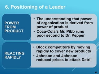 • The understanding that power
of organization is derived from
power of product
• Coca-Cola’s Mr. Pibb runs
poor second to Dr. Pepper
POWER
FROM
PRODUCT
• Block competitors by moving
rapidly to cover new products
• Johnson and Johnson
reduced prices to attack Datril
REACTING
RAPIDLY
40
6. Positioning of a Leader
 