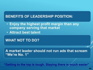 BENEFITS OF LEADERSHIP POSITION:
• Enjoy the highest profit margin than any
company serving that market
• Attract best talent
WHAT NOT TO DO?
A market leader should not run ads that scream
“We’re No. 1”
44
“Getting to the top is tough. Staying there is much easier”
 
