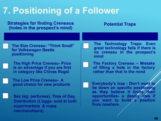 Strategies for finding Creneaus
(holes in the prospect’s mind)
The Size Creneau- “Think Small”
for Volkswagen Beetle
positioning
The High Price Creneau- Price
is an advantage if you are first
in category like Chivas Regal
The Low Price Creneau- A
good choice for new products
Potential Traps
The Technology Traps: Even
great technology fails if there is
no creneau in the prospect’s
mind
The Factory Creneau – Mistake
of filling a hole in the factory
rather than that in the mind
Everybody’s trap : Don’t want to
tie down on specific positioning
as they believe it limits their
opportunities- a deadly idea if
you want to build a position
from nowhere
49
Sex (eg: perfumes), Time of Day,
Distribution (L’eggs- sold at both
supermarkets & mass
merchandisers)
7. Positioning of a Follower
 