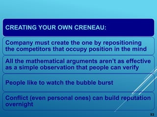 CREATING YOUR OWN CRENEAU:
Company must create the one by repositioning
the competitors that occupy position in the mind
All the mathematical arguments aren’t as effective
as a simple observation that people can verify
People like to watch the bubble burst
Conflict (even personal ones) can build reputation
overnight
52
 