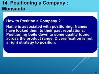 How to Position a Company ?
Name is associated with positioning. Names
have locked them to their past reputations.
Positioning boils down to some quality found
across the product range. Diversification is not
a right strategy to position.
14. Positioning a Company :
Monsanto
83
 