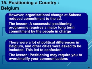 However, organisational change at Sabena
reduced commitment to the ad.
The lesson: A successful positioning
programme requires a major long term
commitment by the people in charge
There were a lot of political differences in
Belgium, and other cities were asked to be
included. This led to confusion.
The lesson: Positioning may require you to
oversimplify your communications
15. Positioning a Country :
Belgium
91
 
