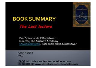 Prof	
  Shivananda	
  R	
  Koteshwar	
  
Director,	
  The	
  Amaatra	
  Academy	
  
shivoo@pes.edu	
  /	
  Facebook:	
  shivoo.koteshwar	
  
The Last lecture
Oct 4th 2013
v1.0
BLOG: http://shivookoteshwar.wordpress.com
SLIDESHARE: www.slideshare.net/shivoo.koteshwar
 