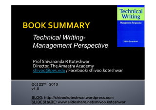 Technical WritingManagement Perspective
Prof	
  Shivananda	
  R	
  Koteshwar	
  
Director,	
  The	
  Amaatra	
  Academy	
  
shivoo@pes.edu	
  /	
  Facebook:	
  shivoo.koteshwar	
  
Oct 22nd 2013
v1.0
BLOG: http://shivookoteshwar.wordpress.com
SLIDESHARE: www.slideshare.net/shivoo.koteshwar

 