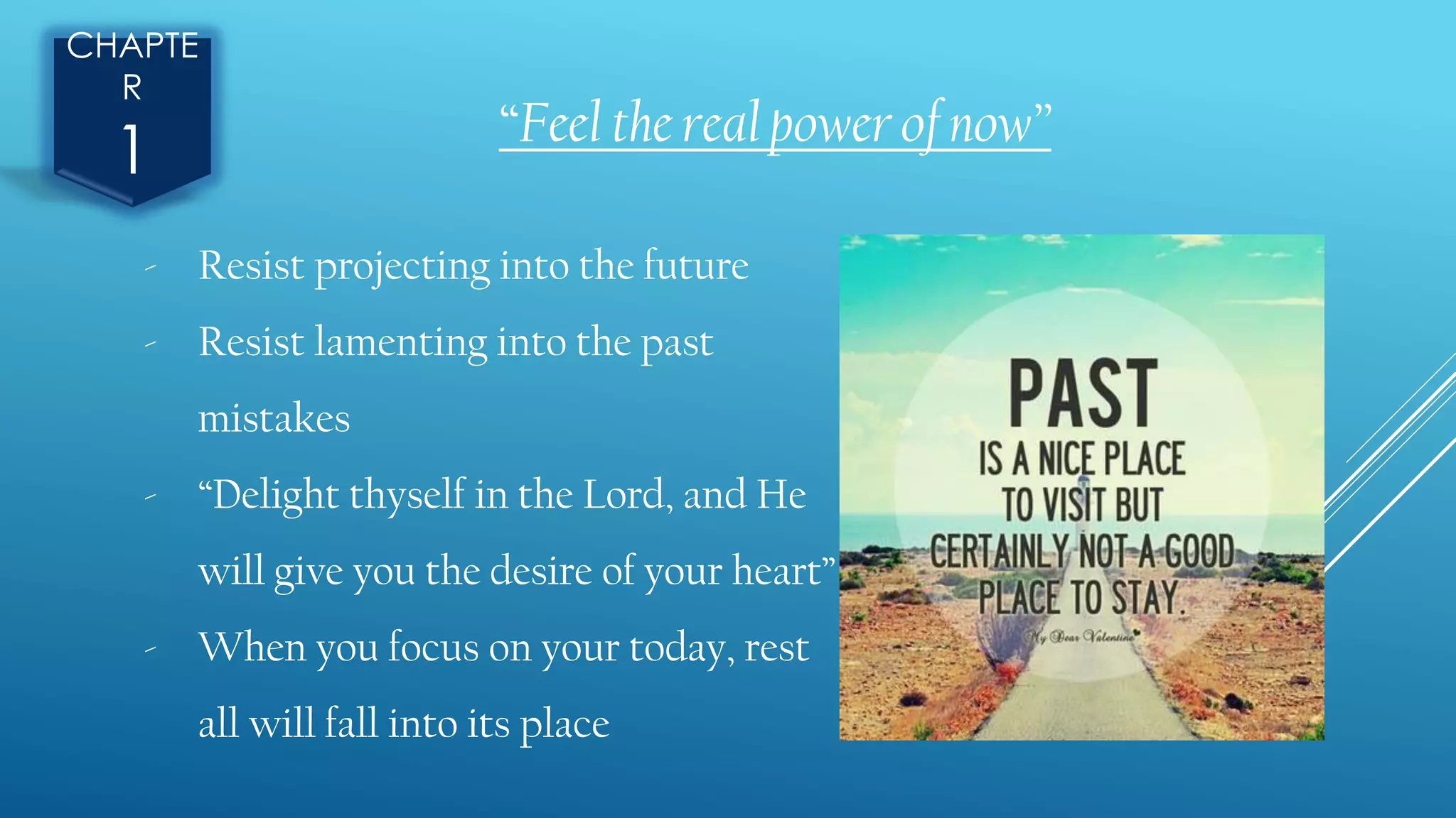“Feel the real power of now”
CHAPTE
R
1
- Resist projecting into the future
- Resist lamenting into the past
mistakes
- “Delight thyself in the Lord, and He
will give you the desire of your heart”
- When you focus on your today, rest
all will fall into its place
 